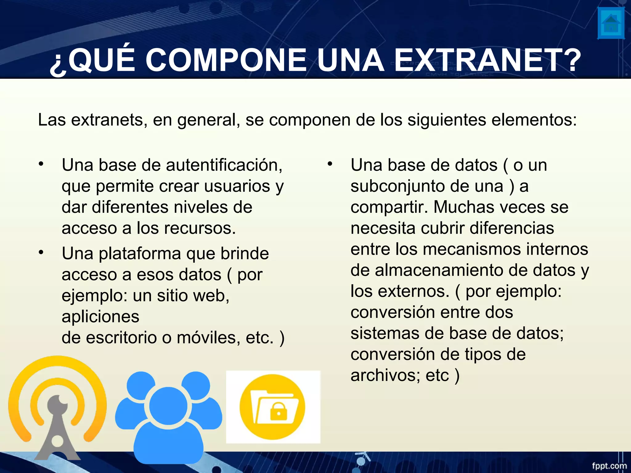 ¿QUÉ COMPONE UNA EXTRANET?
Las extranets, en general, se componen de los siguientes elementos:
• Una base de autentificación,
que permite crear usuarios y
dar diferentes niveles de
acceso a los recursos.
• Una plataforma que brinde
acceso a esos datos ( por
ejemplo: un sitio web,
apliciones
de escritorio o móviles, etc. )
• Una base de datos ( o un
subconjunto de una ) a
compartir. Muchas veces se
necesita cubrir diferencias
entre los mecanismos internos
de almacenamiento de datos y
los externos. ( por ejemplo:
conversión entre dos
sistemas de base de datos;
conversión de tipos de
archivos; etc )
 