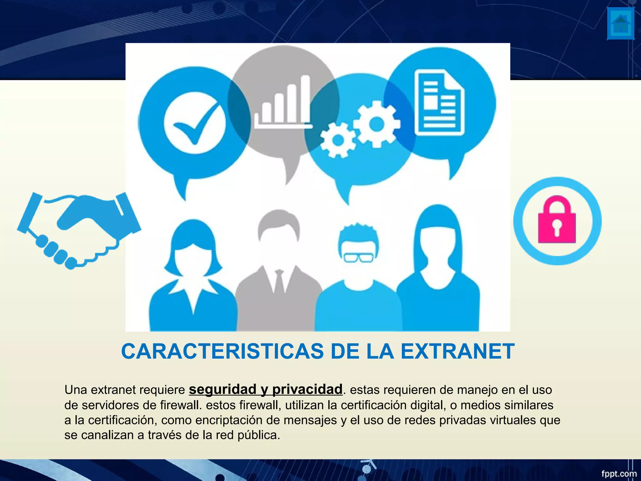 CARACTERISTICAS DE LA EXTRANET
Una extranet requiere seguridad y privacidad. estas requieren de manejo en el uso
de servidores de firewall. estos firewall, utilizan la certificación digital, o medios similares
a la certificación, como encriptación de mensajes y el uso de redes privadas virtuales que
se canalizan a través de la red pública.
 