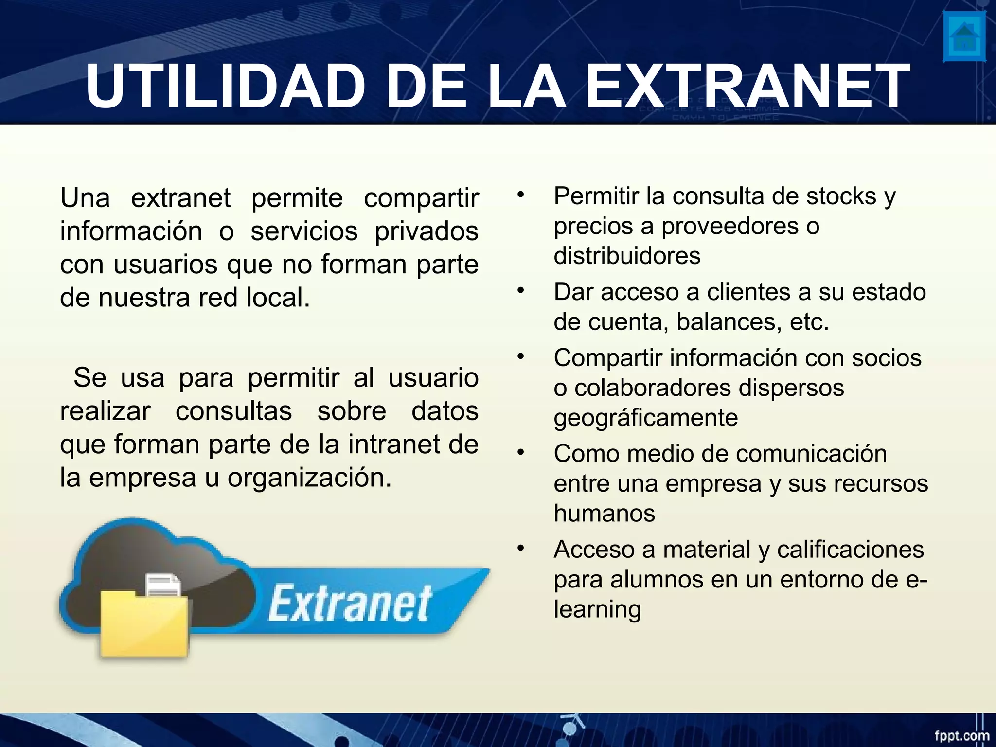 UTILIDAD DE LA EXTRANET
Una extranet permite compartir
información o servicios privados
con usuarios que no forman parte
de nuestra red local.
Se usa para permitir al usuario
realizar consultas sobre datos
que forman parte de la intranet de
la empresa u organización.
• Permitir la consulta de stocks y
precios a proveedores o
distribuidores
• Dar acceso a clientes a su estado
de cuenta, balances, etc.
• Compartir información con socios
o colaboradores dispersos
geográficamente
• Como medio de comunicación
entre una empresa y sus recursos
humanos
• Acceso a material y calificaciones
para alumnos en un entorno de e-
learning
 