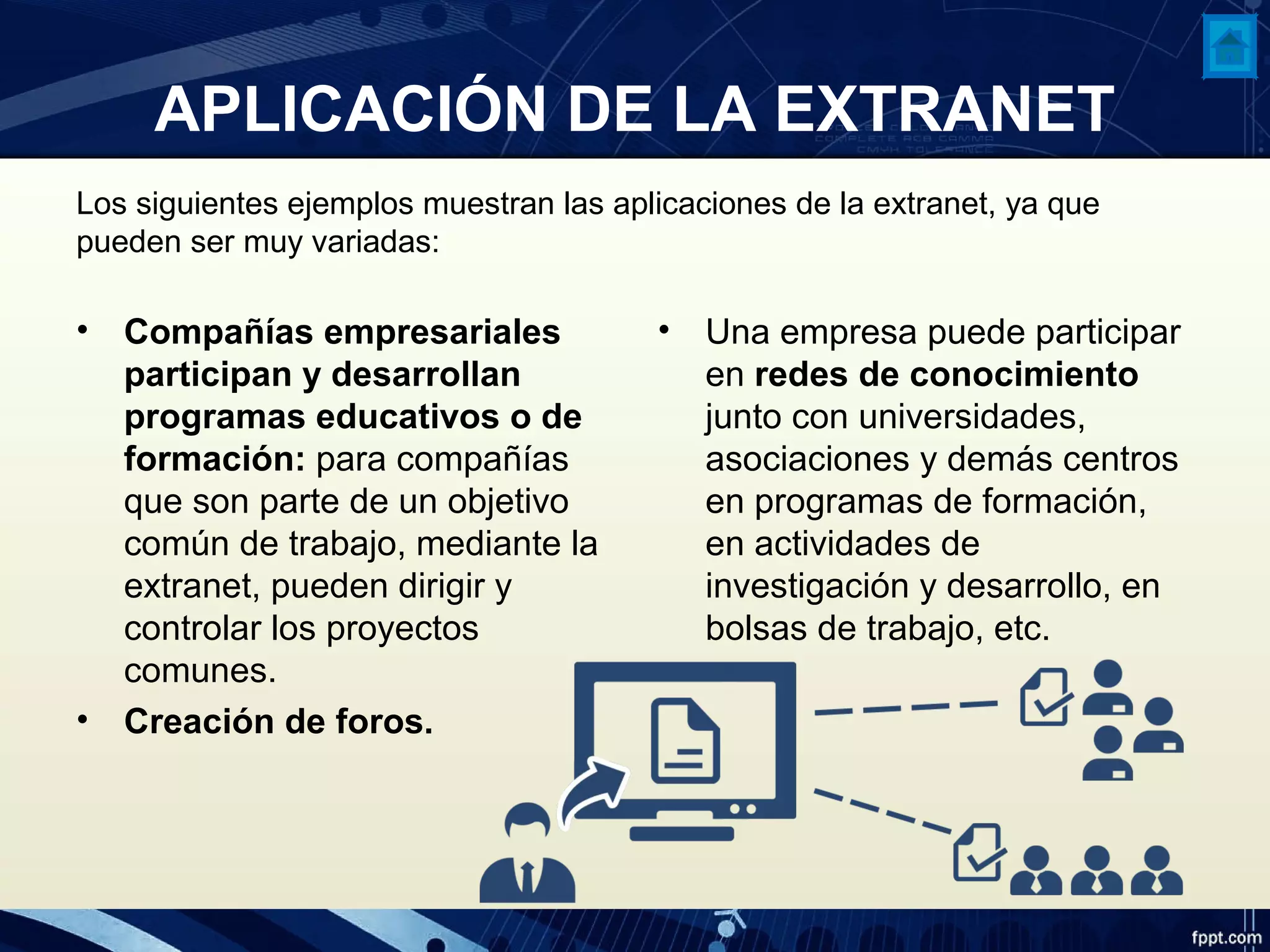 APLICACIÓN DE LA EXTRANET
Los siguientes ejemplos muestran las aplicaciones de la extranet, ya que
pueden ser muy variadas:
• Compañías empresariales
participan y desarrollan
programas educativos o de
formación: para compañías
que son parte de un objetivo
común de trabajo, mediante la
extranet, pueden dirigir y
controlar los proyectos
comunes.
• Creación de foros.
• Una empresa puede participar
en redes de conocimiento
junto con universidades,
asociaciones y demás centros
en programas de formación,
en actividades de
investigación y desarrollo, en
bolsas de trabajo, etc.
 