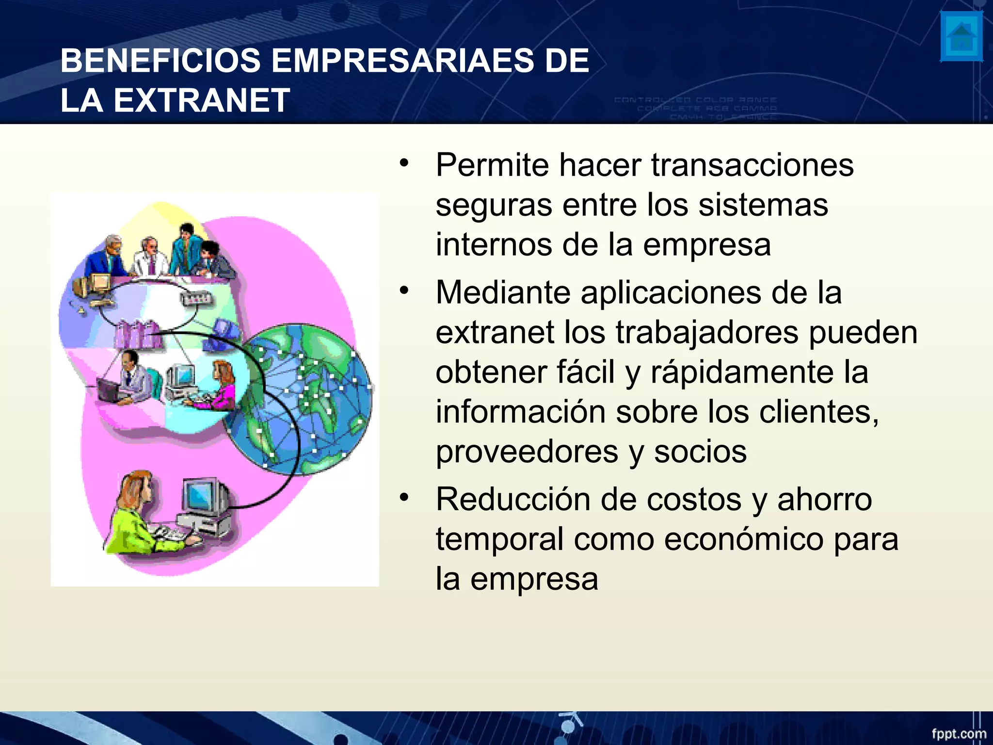 BENEFICIOS EMPRESARIAES DE
LA EXTRANET
• Permite hacer transacciones
seguras entre los sistemas
internos de la empresa
• Mediante aplicaciones de la
extranet los trabajadores pueden
obtener fácil y rápidamente la
información sobre los clientes,
proveedores y socios
• Reducción de costos y ahorro
temporal como económico para
la empresa
 