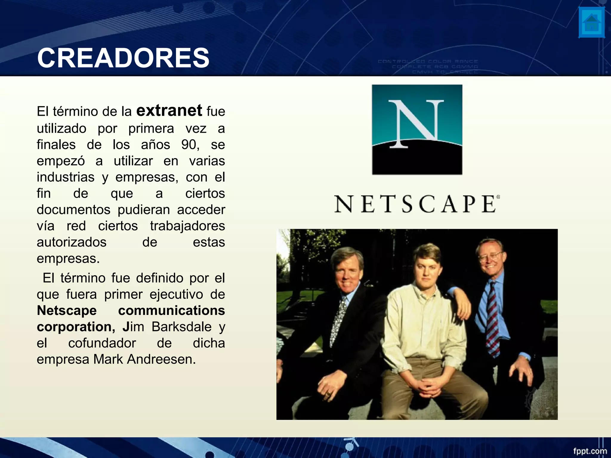 CREADORES
El término de la extranet fue
utilizado por primera vez a
finales de los años 90, se
empezó a utilizar en varias
industrias y empresas, con el
fin de que a ciertos
documentos pudieran acceder
vía red ciertos trabajadores
autorizados de estas
empresas.
El término fue definido por el
que fuera primer ejecutivo de
Netscape communications
corporation, Jim Barksdale y
el cofundador de dicha
empresa Mark Andreesen.
 