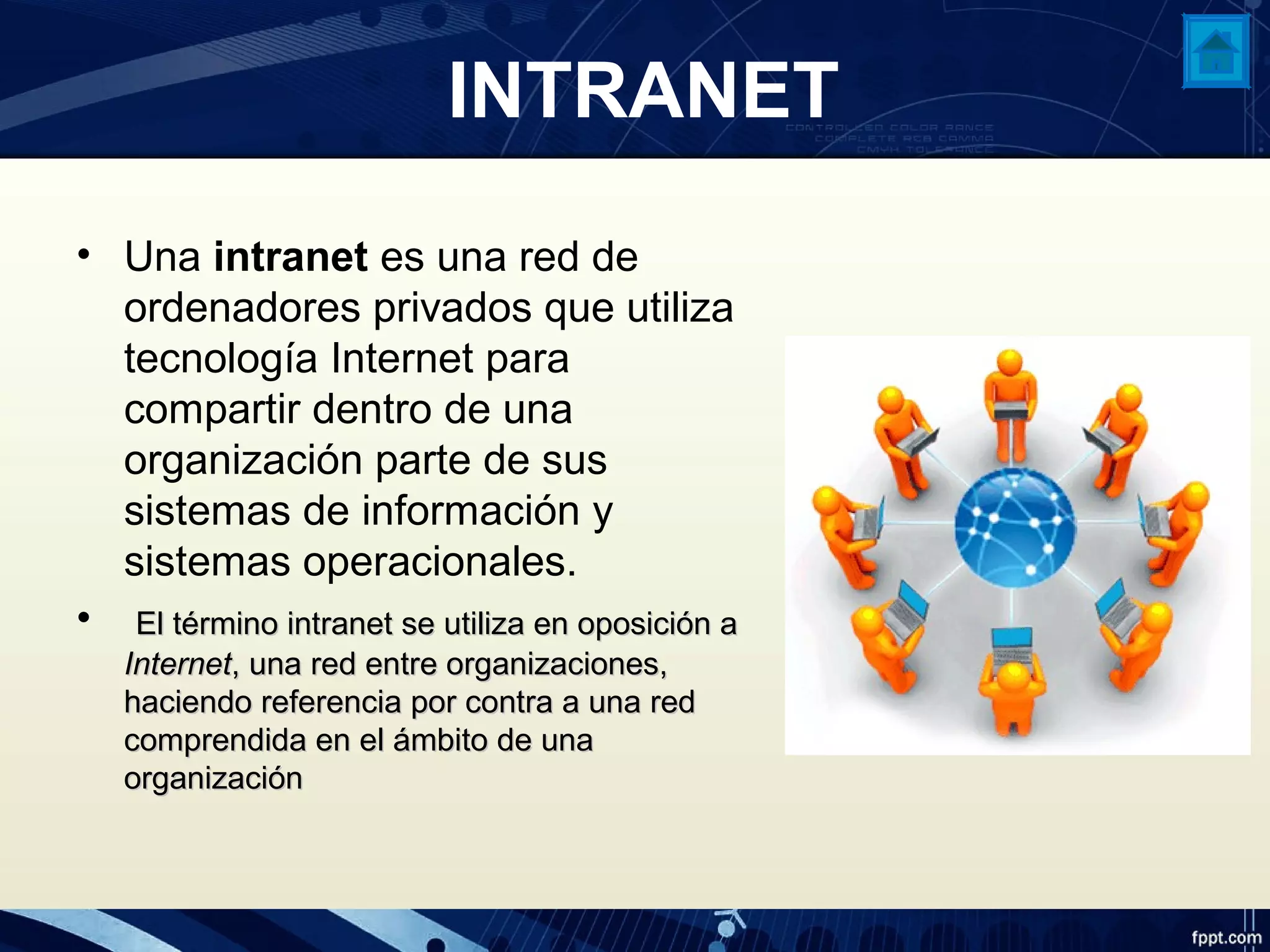 INTRANET
• Una intranet es una red de
ordenadores privados que utiliza
tecnología Internet para
compartir dentro de una
organización parte de sus
sistemas de información y
sistemas operacionales.
• El término intranet se utiliza en oposición aEl término intranet se utiliza en oposición a
InternetInternet, una red entre organizaciones,, una red entre organizaciones,
haciendo referencia por contra a una redhaciendo referencia por contra a una red
comprendida en el ámbito de unacomprendida en el ámbito de una
organizaciónorganización
 