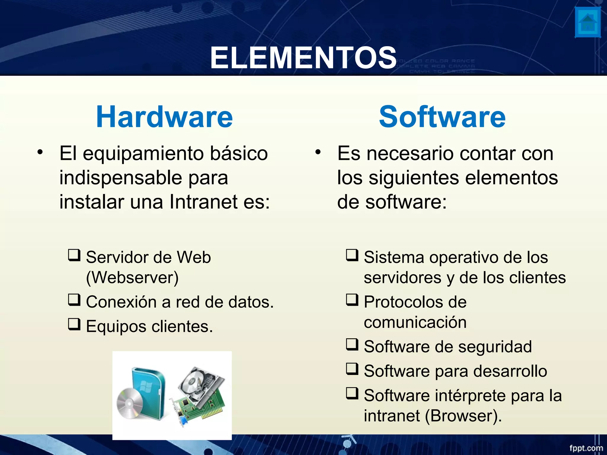 ELEMENTOS
Hardware
• El equipamiento básico
indispensable para
instalar una Intranet es:
 Servidor de Web
(Webserver)
 Conexión a red de datos.
 Equipos clientes.
Software
• Es necesario contar con
los siguientes elementos
de software:
 Sistema operativo de los
servidores y de los clientes
 Protocolos de
comunicación
 Software de seguridad
 Software para desarrollo
 Software intérprete para la
intranet (Browser).
 