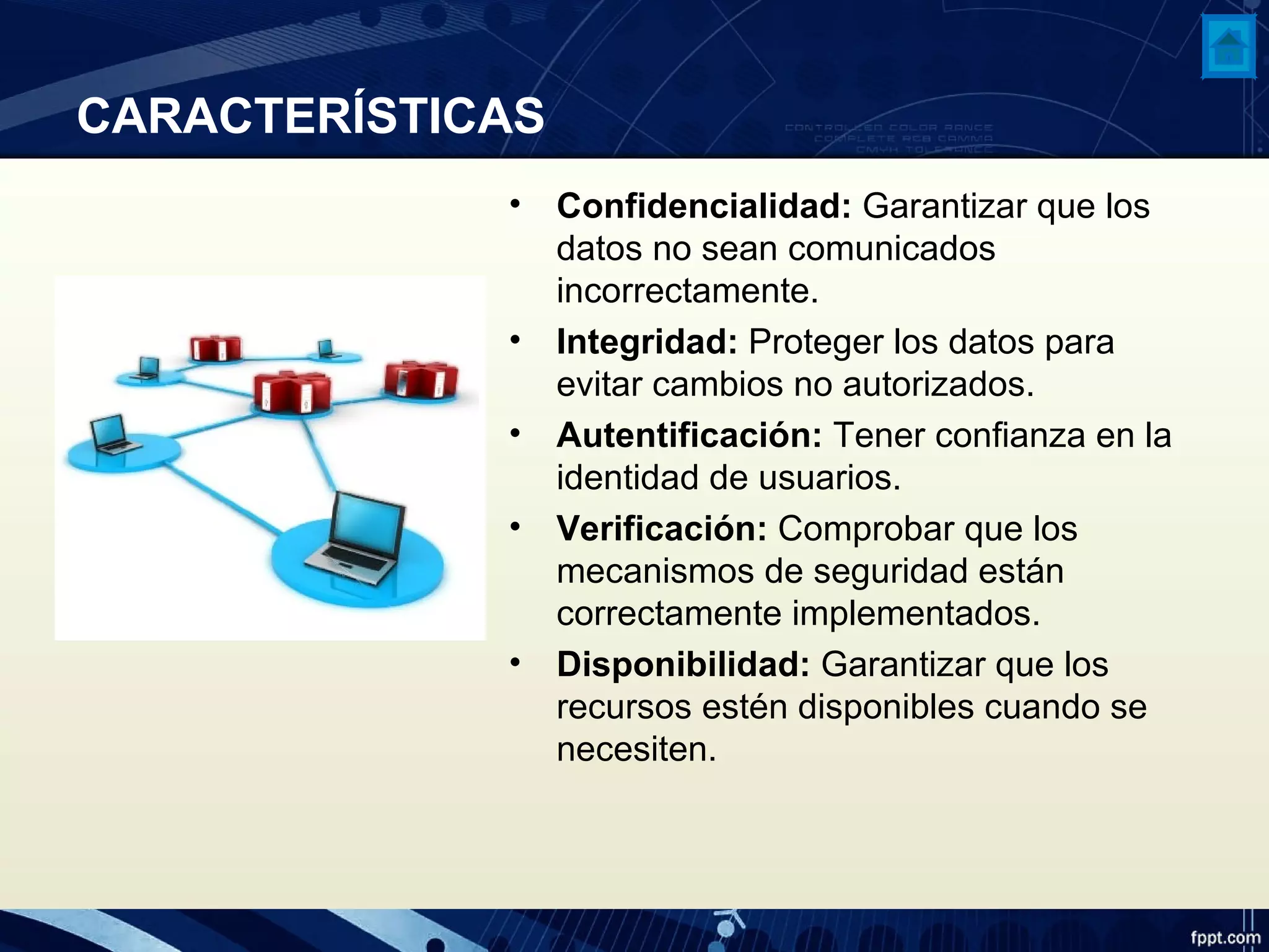 CARACTERÍSTICAS
• Confidencialidad: Garantizar que los
datos no sean comunicados
incorrectamente.
• Integridad: Proteger los datos para
evitar cambios no autorizados.
• Autentificación: Tener confianza en la
identidad de usuarios.
• Verificación: Comprobar que los
mecanismos de seguridad están
correctamente implementados.
• Disponibilidad: Garantizar que los
recursos estén disponibles cuando se
necesiten.
 