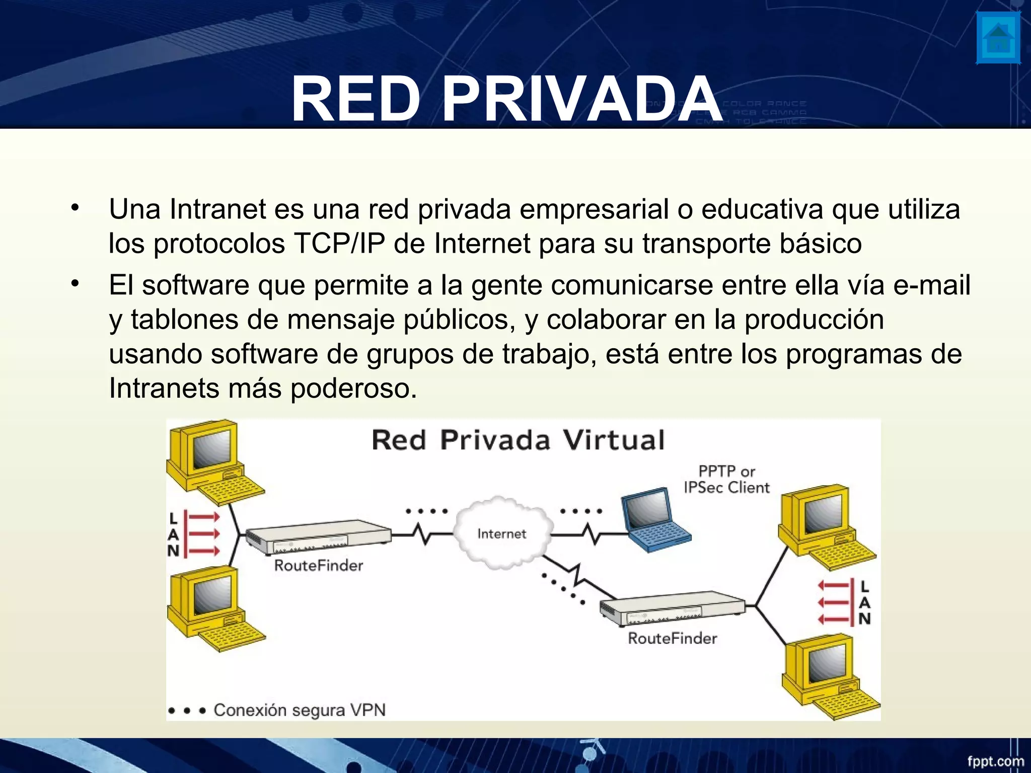 RED PRIVADA
• Una Intranet es una red privada empresarial o educativa que utiliza
los protocolos TCP/IP de Internet para su transporte básico
• El software que permite a la gente comunicarse entre ella vía e-mail
y tablones de mensaje públicos, y colaborar en la producción
usando software de grupos de trabajo, está entre los programas de
Intranets más poderoso.
 