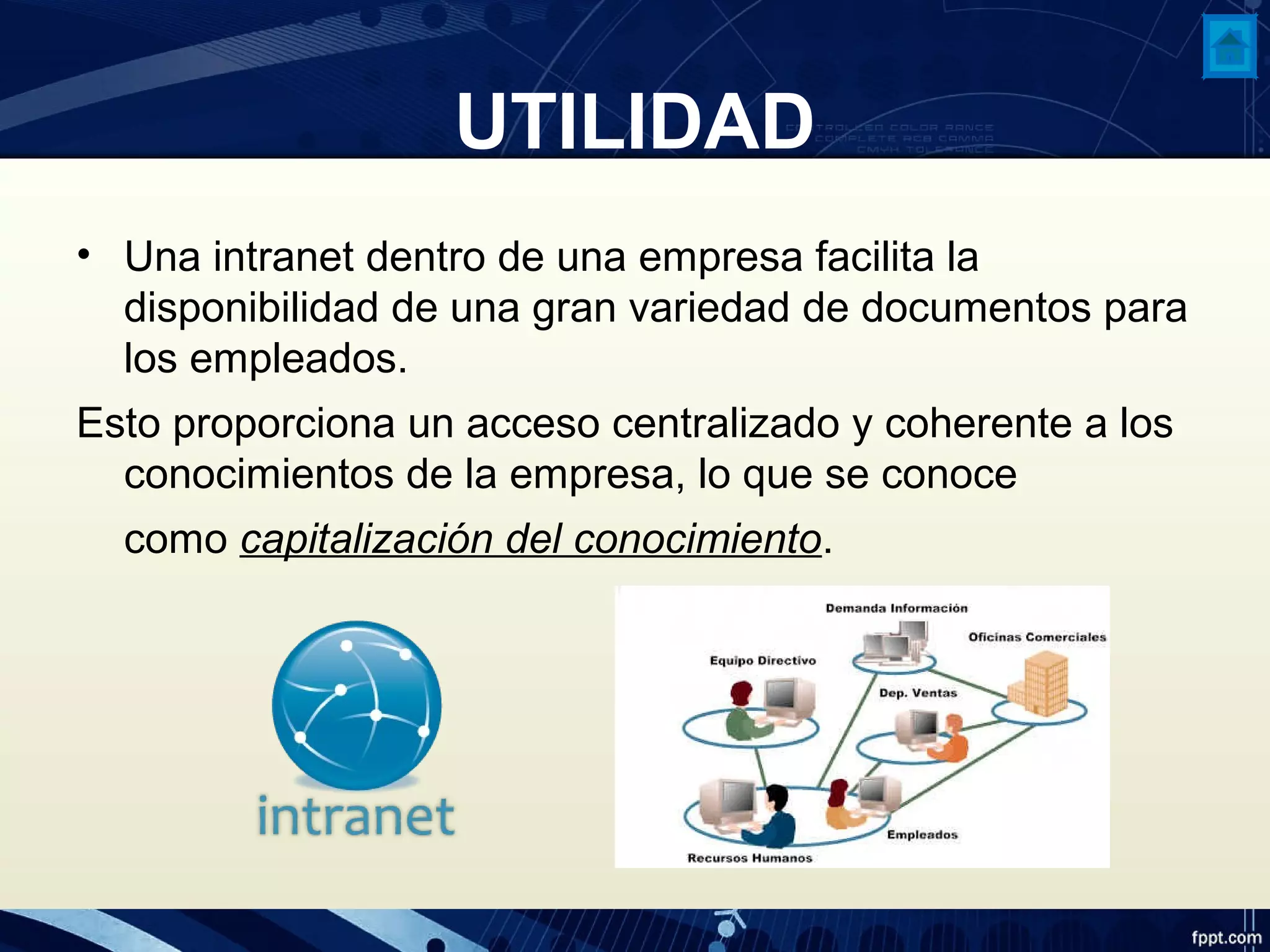 UTILIDAD
• Una intranet dentro de una empresa facilita la
disponibilidad de una gran variedad de documentos para
los empleados.
Esto proporciona un acceso centralizado y coherente a los
conocimientos de la empresa, lo que se conoce
como capitalización del conocimiento.
 