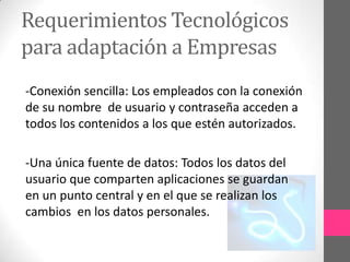 Requerimientos Tecnológicos
para adaptación a Empresas
-Conexión sencilla: Los empleados con la conexión
de su nombre de usuario y contraseña acceden a
todos los contenidos a los que estén autorizados.

-Una única fuente de datos: Todos los datos del
usuario que comparten aplicaciones se guardan
en un punto central y en el que se realizan los
cambios en los datos personales.
 