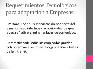 Requerimientos Tecnológicos
para adaptación a Empresas
-Personalización: Personalización por parte del
usuario de su interface y la posibilidad de que
pueda añadir o eliminar enlaces de contenidos.

-Interactividad: Todos los empleados pueden
colaborar con el resto de la organización a través
de la intranet.
 