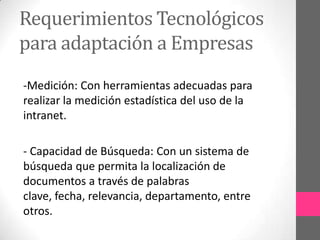 Requerimientos Tecnológicos
para adaptación a Empresas
-Medición: Con herramientas adecuadas para
realizar la medición estadística del uso de la
intranet.

- Capacidad de Búsqueda: Con un sistema de
búsqueda que permita la localización de
documentos a través de palabras
clave, fecha, relevancia, departamento, entre
otros.
 