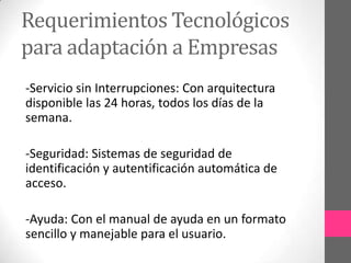 Requerimientos Tecnológicos
para adaptación a Empresas
-Servicio sin Interrupciones: Con arquitectura
disponible las 24 horas, todos los días de la
semana.

-Seguridad: Sistemas de seguridad de
identificación y autentificación automática de
acceso.

-Ayuda: Con el manual de ayuda en un formato
sencillo y manejable para el usuario.
 