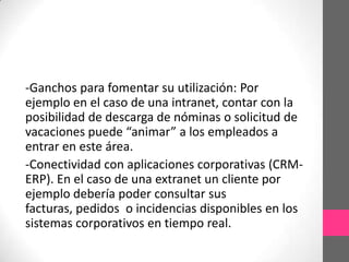-Ganchos para fomentar su utilización: Por
ejemplo en el caso de una intranet, contar con la
posibilidad de descarga de nóminas o solicitud de
vacaciones puede “animar” a los empleados a
entrar en este área.
-Conectividad con aplicaciones corporativas (CRM-
ERP). En el caso de una extranet un cliente por
ejemplo debería poder consultar sus
facturas, pedidos o incidencias disponibles en los
sistemas corporativos en tiempo real.
 