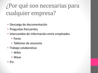¿Por qué son necesarias para
cualquier empresa?
• Descarga de documentación
• Preguntas frecuentes
• Intercambio de información entre empleados
   • Foros
   • Tablones de anuncios
• Trabajo colaborativo
   • Wikis
   • Wave
• Etc.
 