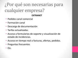 ¿Por qué son necesarias para
cualquier empresa?
                         EXTRANET
• Pedidos canal comercial
• Formación canal
• Descarga de documentación
• Tarifas actualizadas.
• Acceso a formularios de soporte y visualización de
  estado de incidencias.
• Acceso en tiempo real a facturas, ofertas, pedidos.
• Preguntas frecuentes
• Etc.
 