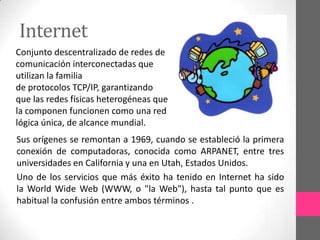 Internet
Conjunto descentralizado de redes de
comunicación interconectadas que
utilizan la familia
de protocolos TCP/IP, garantizando
que las redes físicas heterogéneas que
la componen funcionen como una red
lógica única, de alcance mundial.
Sus orígenes se remontan a 1969, cuando se estableció la primera
conexión de computadoras, conocida como ARPANET, entre tres
universidades en California y una en Utah, Estados Unidos.
Uno de los servicios que más éxito ha tenido en Internet ha sido
la World Wide Web (WWW, o "la Web"), hasta tal punto que es
habitual la confusión entre ambos términos .
 