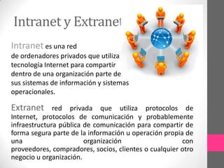 Intranet y Extranet
Intranet es una red
de ordenadores privados que utiliza
tecnología Internet para compartir
dentro de una organización parte de
sus sistemas de información y sistemas
operacionales.

Extranet      red privada que utiliza protocolos de
Internet, protocolos de comunicación y probablemente
infraestructura pública de comunicación para compartir de
forma segura parte de la información u operación propia de
una                     organización                   con
proveedores, compradores, socios, clientes o cualquier otro
negocio u organización.
 