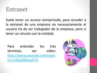 Extranet
Suele tener un acceso semiprivado, para acceder a
la extranet de una empresa no necesariamente el
usuario ha de ser trabajador de la empresa, pero si
tener un vínculo con la entidad.


 Para    entender   los   tres
 términos,      ver     video:
 http://www.youtube.com/watc
 h?v=HDyBWhoyE7U
 