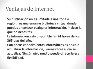 Ventajas de Internet
Su publicación no es limitada a una zona o
región, es una enorme biblioteca virtual donde
puedes encontrar cualquier información, incluso la
que no necesitas.
La Información está disponible las 24 horas de los
365 días del año.
Con pocos conocimientos informáticos es posible
actualizar la información, varias veces al día se
actualiza. Ningún otro medio puede ofrecerle esa
flexibilidad.
 