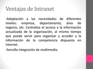 Ventajas de Intranet
-Adaptación a las necesidades de diferentes
niveles: empresa, departamento, área de
negocio, etc. Centraliza el acceso a la información
actualizada de la organización, al mismo tiempo
que puede servir para organizar y acceder a la
información de la competencia dispuesta en
internet.
-Sencilla integración de multimedia.
 