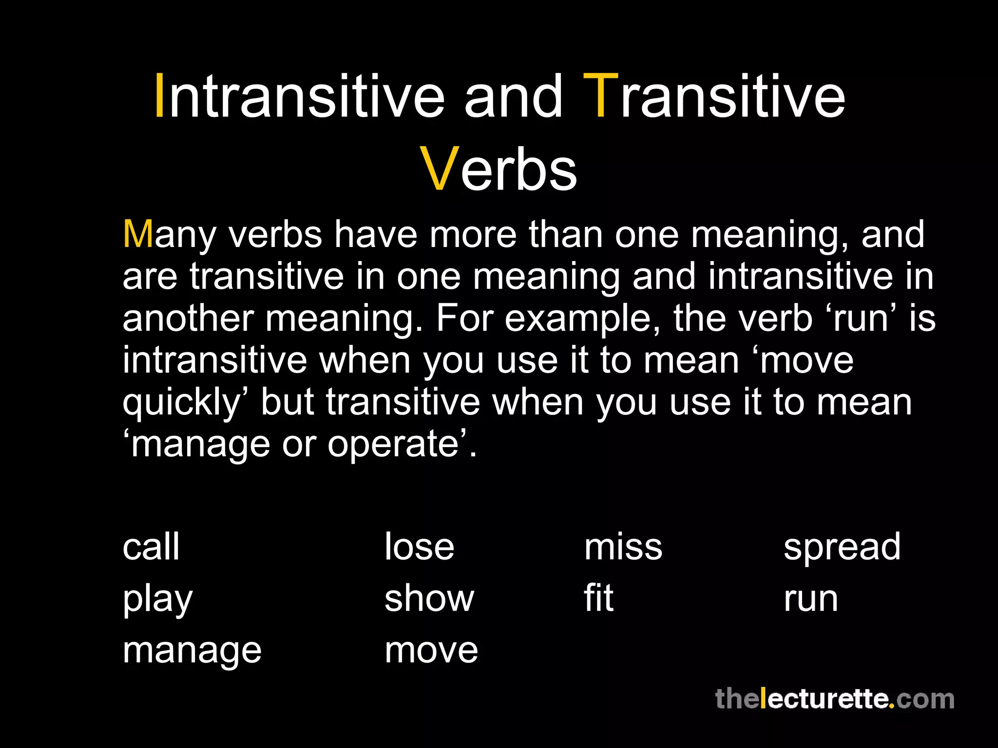 Intransitive and Transitive
            Verbs
Many verbs have more than one meaning, and
are transitive in one meaning and intransitive in
another meaning. For example, the verb ‘run’ is
intransitive when you use it to mean ‘move
quickly’ but transitive when you use it to mean
‘manage or operate’.

call           lose        miss        spread
play           show        fit         run
manage         move
 