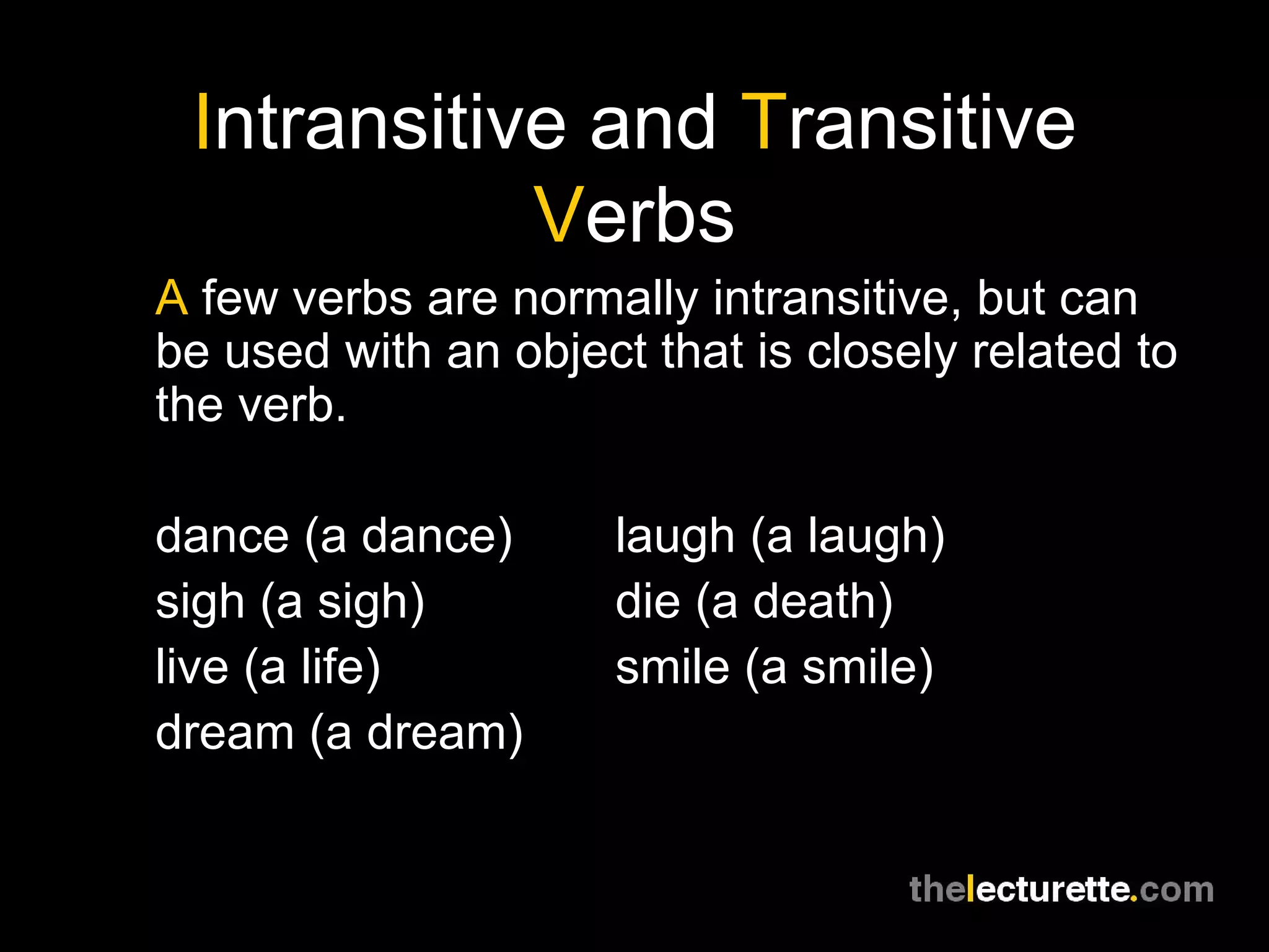 Intransitive and Transitive
            Verbs
A few verbs are normally intransitive, but can
be used with an object that is closely related to
the verb.

dance (a dance)       laugh (a laugh)
sigh (a sigh)         die (a death)
live (a life)         smile (a smile)
dream (a dream)
 