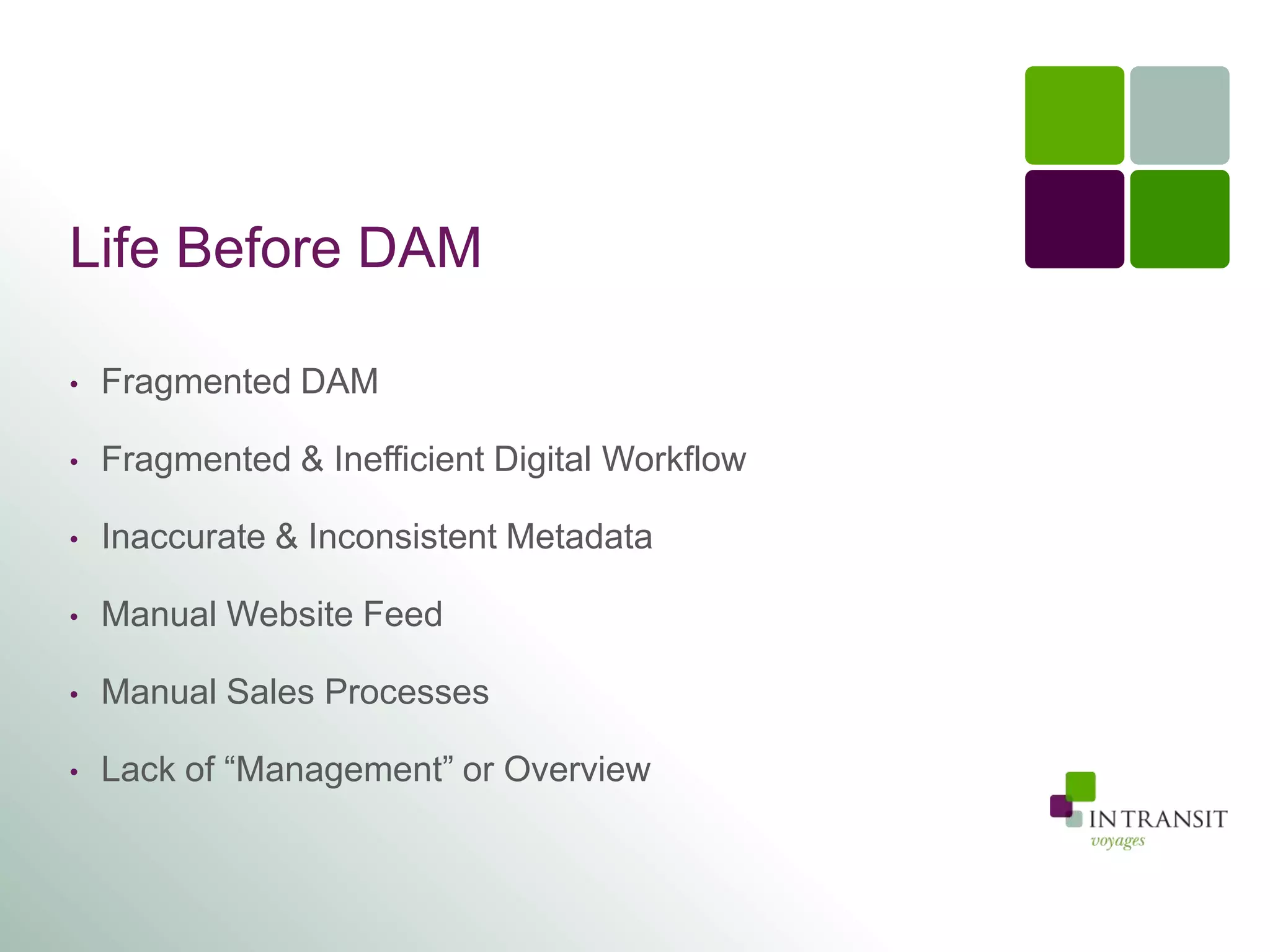 Life Before DAM

•   Fragmented DAM

•   Fragmented & Inefficient Digital Workflow

•   Inaccurate & Inconsistent Metadata

•   Manual Website Feed

•   Manual Sales Processes

•   Lack of “Management” or Overview
 
