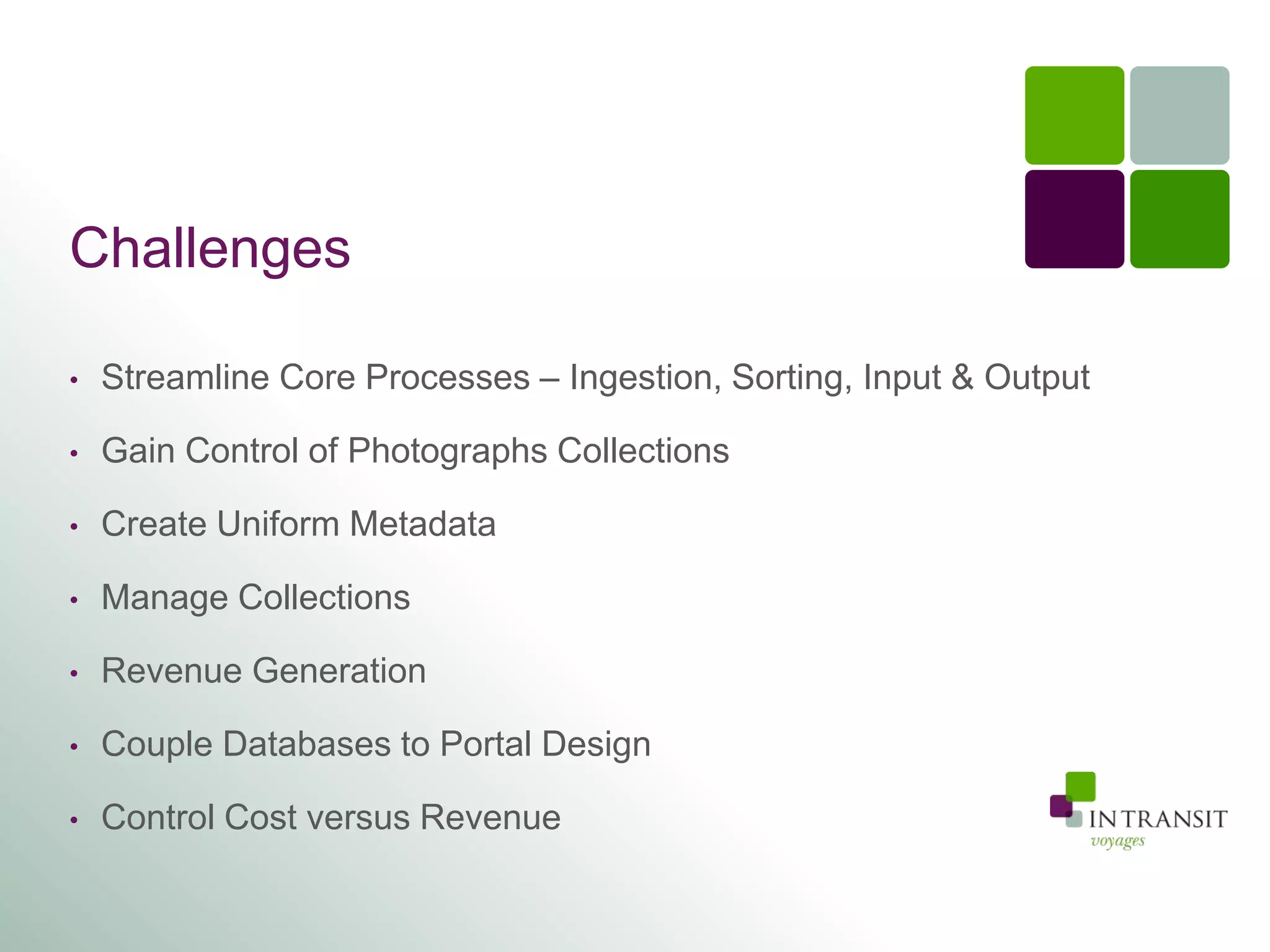 Challenges

•   Streamline Core Processes – Ingestion, Sorting, Input & Output

•   Gain Control of Photographs Collections

•   Create Uniform Metadata

•   Manage Collections

•   Revenue Generation

•   Couple Databases to Portal Design

•   Control Cost versus Revenue
 