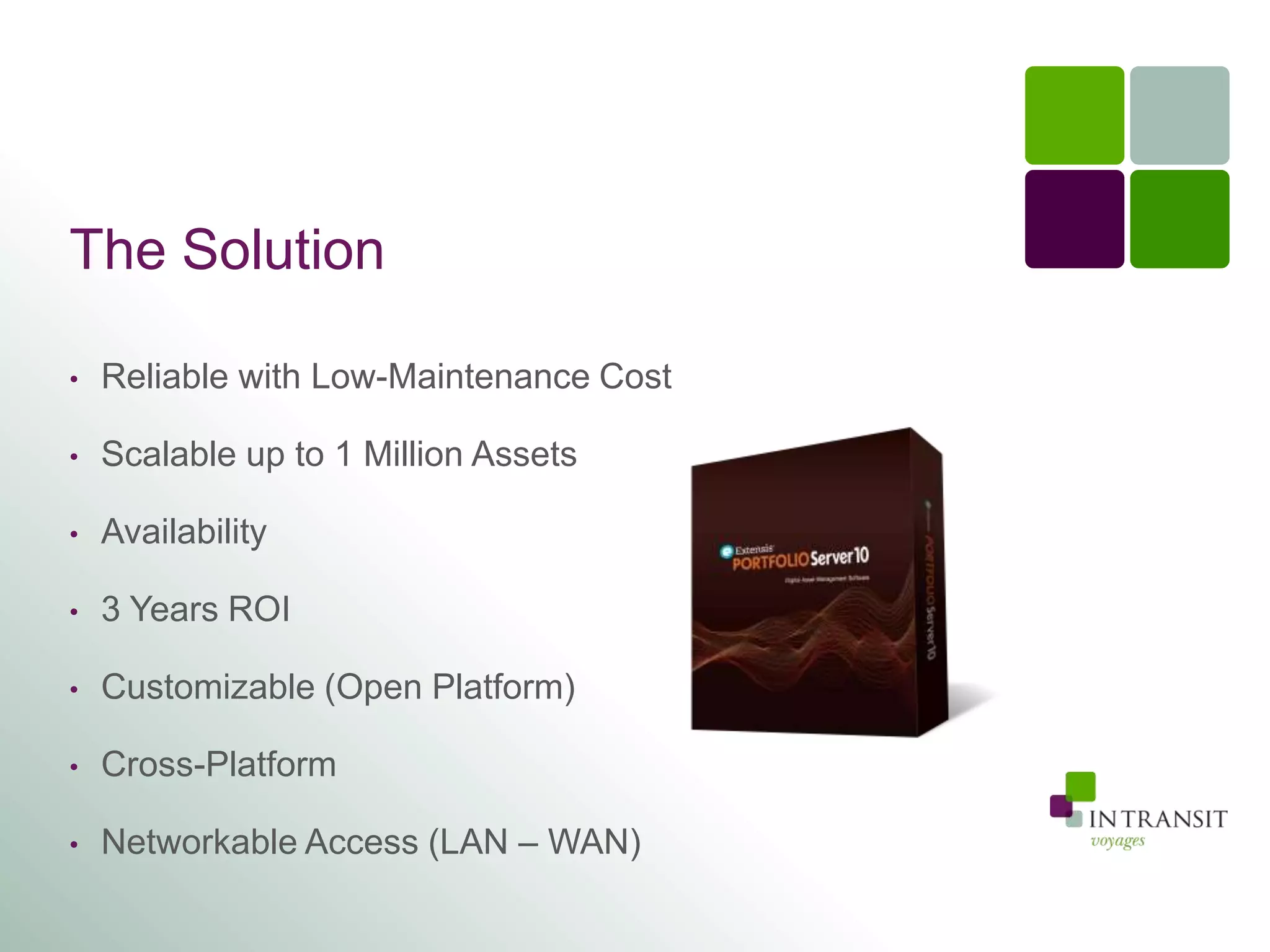 The Solution

•   Reliable with Low-Maintenance Cost

•   Scalable up to 1 Million Assets

•   Availability

•   3 Years ROI

•   Customizable (Open Platform)

•   Cross-Platform

•   Networkable Access (LAN – WAN)
 