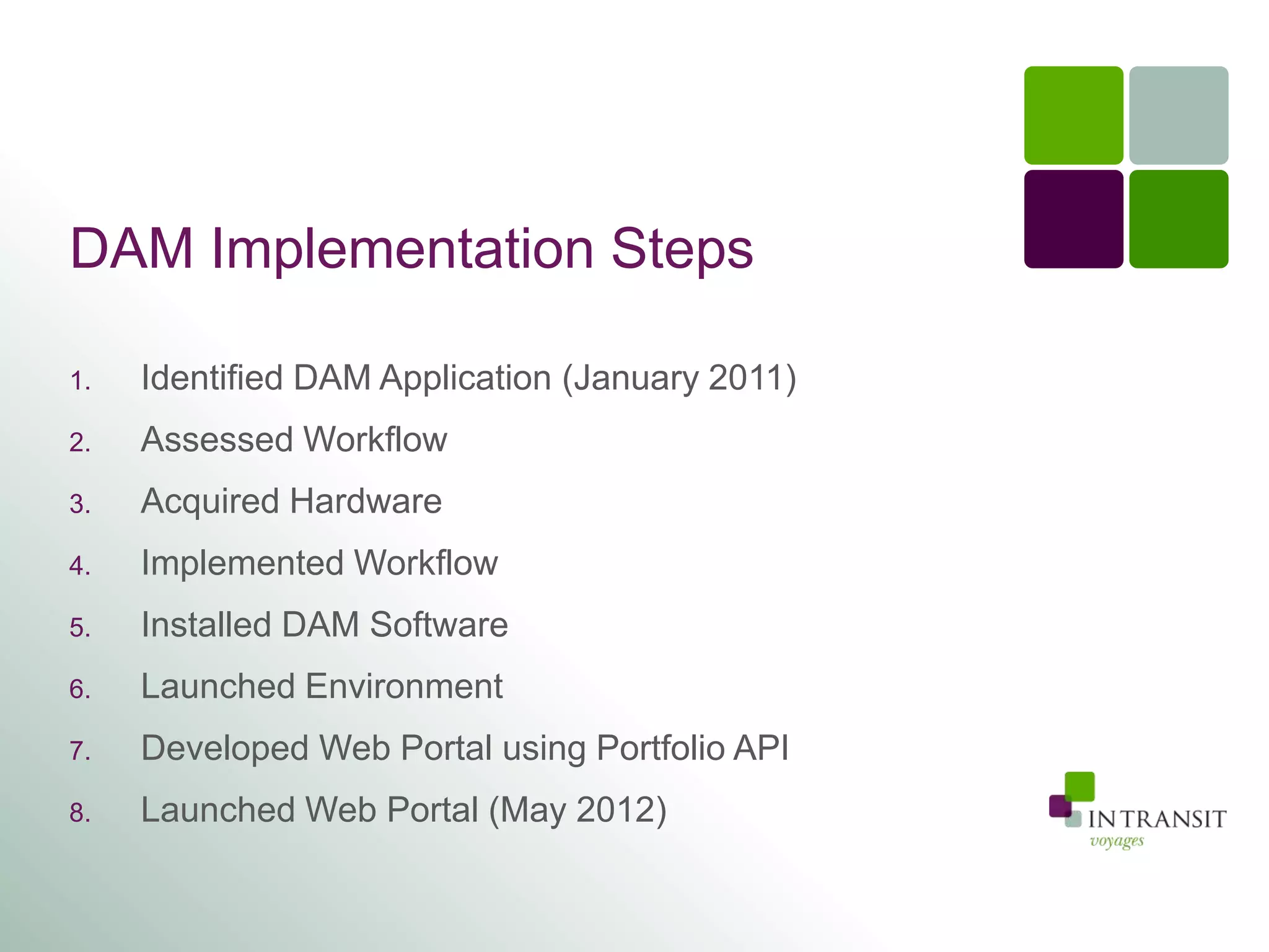 DAM Implementation Steps

1.   Identified DAM Application (January 2011)
2.   Assessed Workflow
3.   Acquired Hardware
4.   Implemented Workflow
5.   Installed DAM Software
6.   Launched Environment
7.   Developed Web Portal using Portfolio API
8.   Launched Web Portal (May 2012)
 
