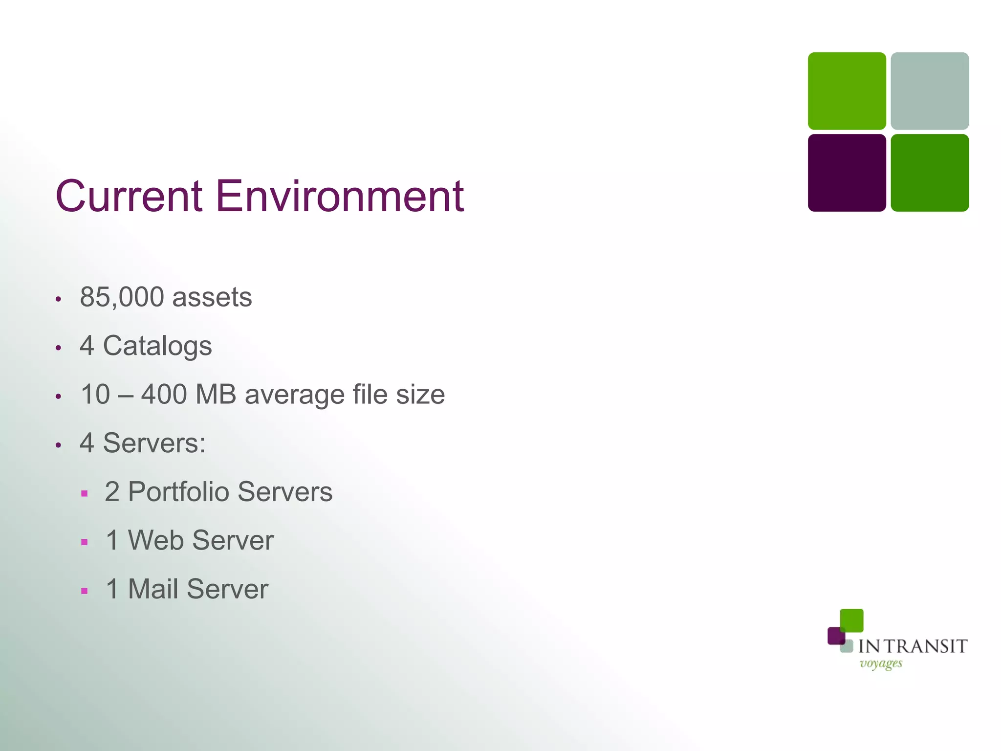 Current Environment

•   85,000 assets
•   4 Catalogs
•   10 – 400 MB average file size
•   4 Servers:
       2 Portfolio Servers
       1 Web Server
       1 Mail Server
 