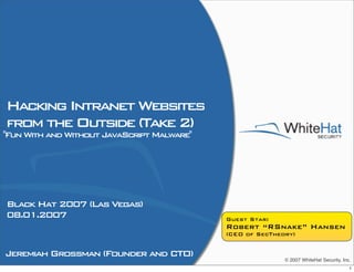 Hacking Intranet Websites
from the Outside (Take 2)
Fun With and Without JavaScript Malware




Black Hat 2007 (Las Vegas)
08.01.2007                                  Guest Star:
                                            Robert “RSnake” Hansen
                                            (CEO of SecTheory)


Jeremiah Grossman (Founder and CTO)
                                                           © 2007 WhiteHat Security, Inc.
                                                                                        1
 