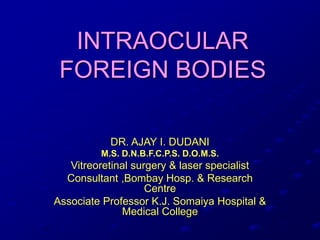 INTRAOCULAR
FOREIGN BODIES
DR. AJAY I. DUDANI
M.S. D.N.B.F.C.P.S. D.O.M.S.
Vitreoretinal surgery & laser specialist
Consultant ,Bombay Hosp. & Research
Centre
Associate Professor K.J. Somaiya Hospital &
Medical College
 