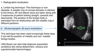 1. Radiographic localization
a. Limbal ring technique- This technique is now
obsolete. A metallic ring of corneal diameter is stitched
to the limbus. AP and lateral views are taken along with
3 exposures of patient looking straight, upwards and
downwards. The position of the foreign body is
estimated from its relationship with the metallic ring in
different positions.
b. Ultrasonographic (B scan) localisation
This technique has been used increasingly these days.
It can tell the position of metallic and non- metallic
foreign bodies.
USG Bscan can also help diagnose associated
conditions like retinal detachment, vitreous and
suprachoroidal haemorrhages.
 