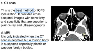 c. CT scan
This is the best method of IOFB
localization. It provides cross
sectional images with sensitivity
and specificity that are superior to
plain X-ray and ultrasonography.
d. MRI
It is only indicated when the CT
scan is negative but a foreign body
is suspected especially plastic or
wooden foreign bodies.
-
-
-
 