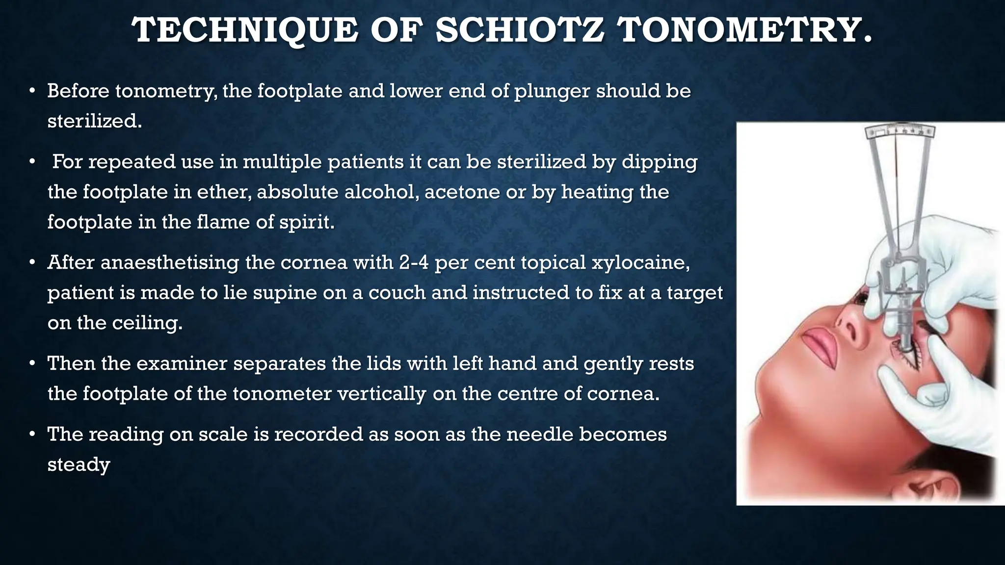 TECHNIQUE OF SCHIOTZ TONOMETRY.
• Before tonometry, the footplate and lower end of plunger should be
sterilized.
• For repeated use in multiple patients it can be sterilized by dipping
the footplate in ether, absolute alcohol, acetone or by heating the
footplate in the flame of spirit.
• After anaesthetising the cornea with 2-4 per cent topical xylocaine,
patient is made to lie supine on a couch and instructed to fix at a target
on the ceiling.
• Then the examiner separates the lids with left hand and gently rests
the footplate of the tonometer vertically on the centre of cornea.
• The reading on scale is recorded as soon as the needle becomes
steady
 