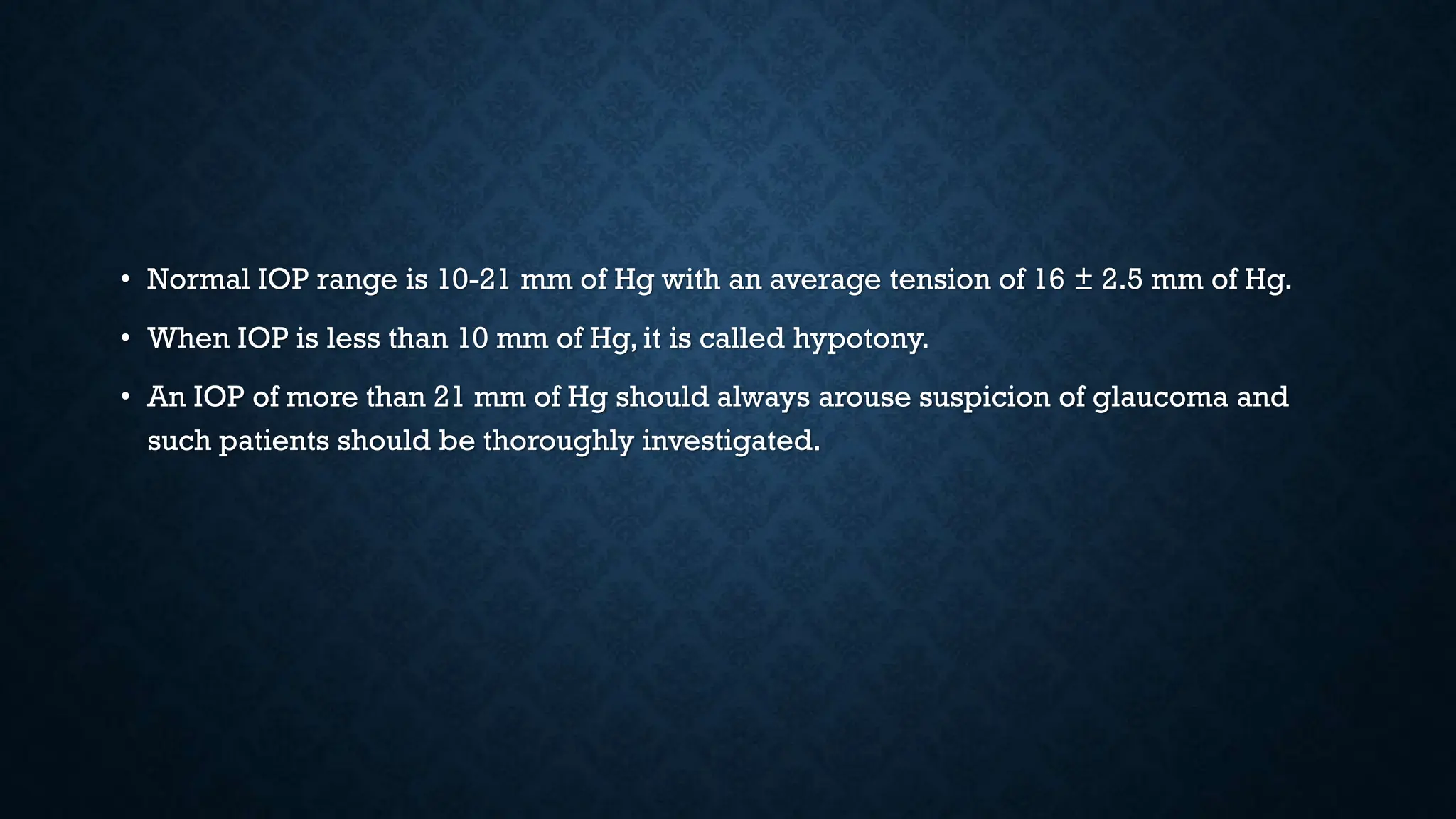 • Normal IOP range is 10-21 mm of Hg with an average tension of 16 ± 2.5 mm of Hg.
• When IOP is less than 10 mm of Hg, it is called hypotony.
• An IOP of more than 21 mm of Hg should always arouse suspicion of glaucoma and
such patients should be thoroughly investigated.
 