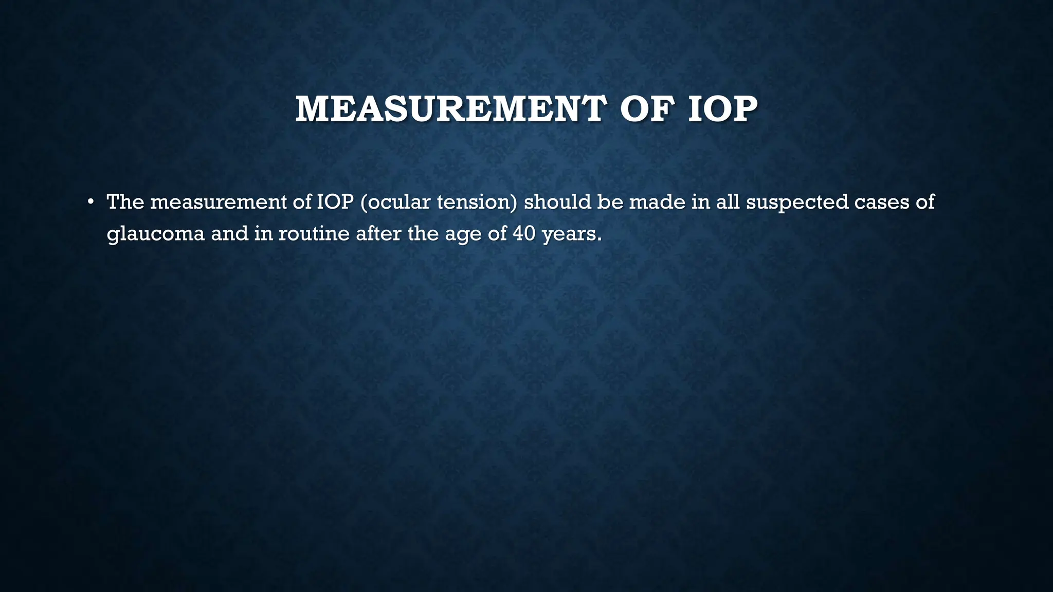 MEASUREMENT OF IOP
• The measurement of IOP (ocular tension) should be made in all suspected cases of
glaucoma and in routine after the age of 40 years.
 