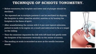 TECHNIQUE OF SCHIOTZ TONOMETRY.
• Before tonometry, the footplate and lower end of plunger should be
sterilized.
• For repeated use in multiple patients it can be sterilized by dipping
the footplate in ether, absolute alcohol, acetone or by heating the
footplate in the flame of spirit.
• After anaesthetising the cornea with 2-4 per cent topical xylocaine,
patient is made to lie supine on a couch and instructed to fix at a target
on the ceiling.
• Then the examiner separates the lids with left hand and gently rests
the footplate of the tonometer vertically on the centre of cornea.
• The reading on scale is recorded as soon as the needle becomes
steady
 
