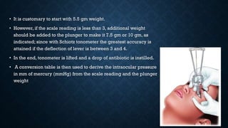 • It is customary to start with 5.5 gm weight.
• However, if the scale reading is less than 3, additional weight
should be added to the plunger to make it 7.5 gm or 10 gm, as
indicated; since with Schiotz tonometer the greatest accuracy is
attained if the deflection of lever is between 3 and 4.
• In the end, tonometer is lifted and a drop of antibiotic is instilled.
• A conversion table is then used to derive the intraocular pressure
in mm of mercury (mmHg) from the scale reading and the plunger
weight
 