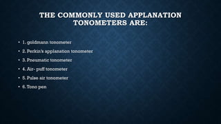 THE COMMONLY USED APPLANATION
TONOMETERS ARE:
• 1. goldmann tonometer
• 2. Perkin’s applanation tonometer
• 3. Pneumatic tonometer
• 4. Air- puff tonometer
• 5. Pulse air tonometer
• 6.Tono pen
 