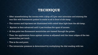 TECHNIQUE
• After anaesthetising the cornea with a drop of 2 per cent xylocaine and staining the
tear film with fluorescein patient is made to sit in front of slit-lamp.
• The cornea and biprisms are illuminated with cobalt blue light from the slit-lamp.
• Biprism is then advanced until it just touches the apex of cornea.
• At this point two fluorescent semicircles are viewed through the prism.
• Then, the applanation force against cornea is adjusted until the inner edges of the two
semicircles just touch .
• This is the end point.
• The intraocular pressure is determined by multiplying the dial reading with ten
 