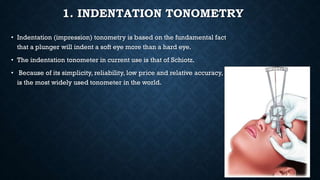 1. INDENTATION TONOMETRY
• Indentation (impression) tonometry is based on the fundamental fact
that a plunger will indent a soft eye more than a hard eye.
• The indentation tonometer in current use is that of Schiotz.
• Because of its simplicity, reliability, low price and relative accuracy, it
is the most widely used tonometer in the world.
 