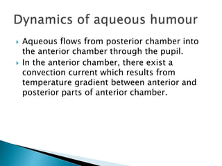  Aqueous flows from posterior chamber into
the anterior chamber through the pupil.
 In the anterior chamber, there exist a
convection current which results from
temperature gradient between anterior and
posterior parts of anterior chamber.
 