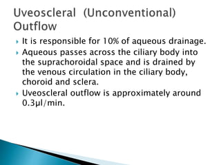  It is responsible for 10% of aqueous drainage.
 Aqueous passes across the ciliary body into
the suprachoroidal space and is drained by
the venous circulation in the ciliary body,
choroid and sclera.
 Uveoscleral outflow is approximately around
0.3µl/min.
 