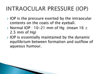  IOP is the pressure exerted by the intraocular
contents on the coats of the eyeball.
 Normal IOP : 10-21 mm of Hg (mean 16 ±
2.5 mm of Hg)
 IOP is essentially maintained by the dynamic
equilibrium between formation and outflow of
aqueous humour.
 