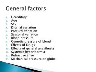 1. Hereditary
2. Age
3. Sex
4. Diurnal variation
5. Postural variation
6. Seasonal variation
7. Blood pressure
8. Osmotic pressure of blood
9. Effects of Drugs
10. Effects of general anesthesia
11. Systemic hyperthermia
12. Refractive error
13. Mechanical pressure on globe
 