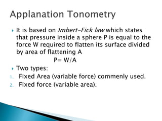  It is based on Imbert-Fick law which states
that pressure inside a sphere P is equal to the
force W required to flatten its surface divided
by area of flattening A
P= W/A
 Two types:
1. Fixed Area (variable force) commenly used.
2. Fixed force (variable area).
 