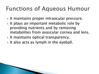  It maintains proper intraocular pressure.
 It plays an important metabolic role by
providing nutrients and by removing
metabolites from avascular cornea and lens.
 It maintains optical transparency.
 It also acts as lymph in the eyeball.
 