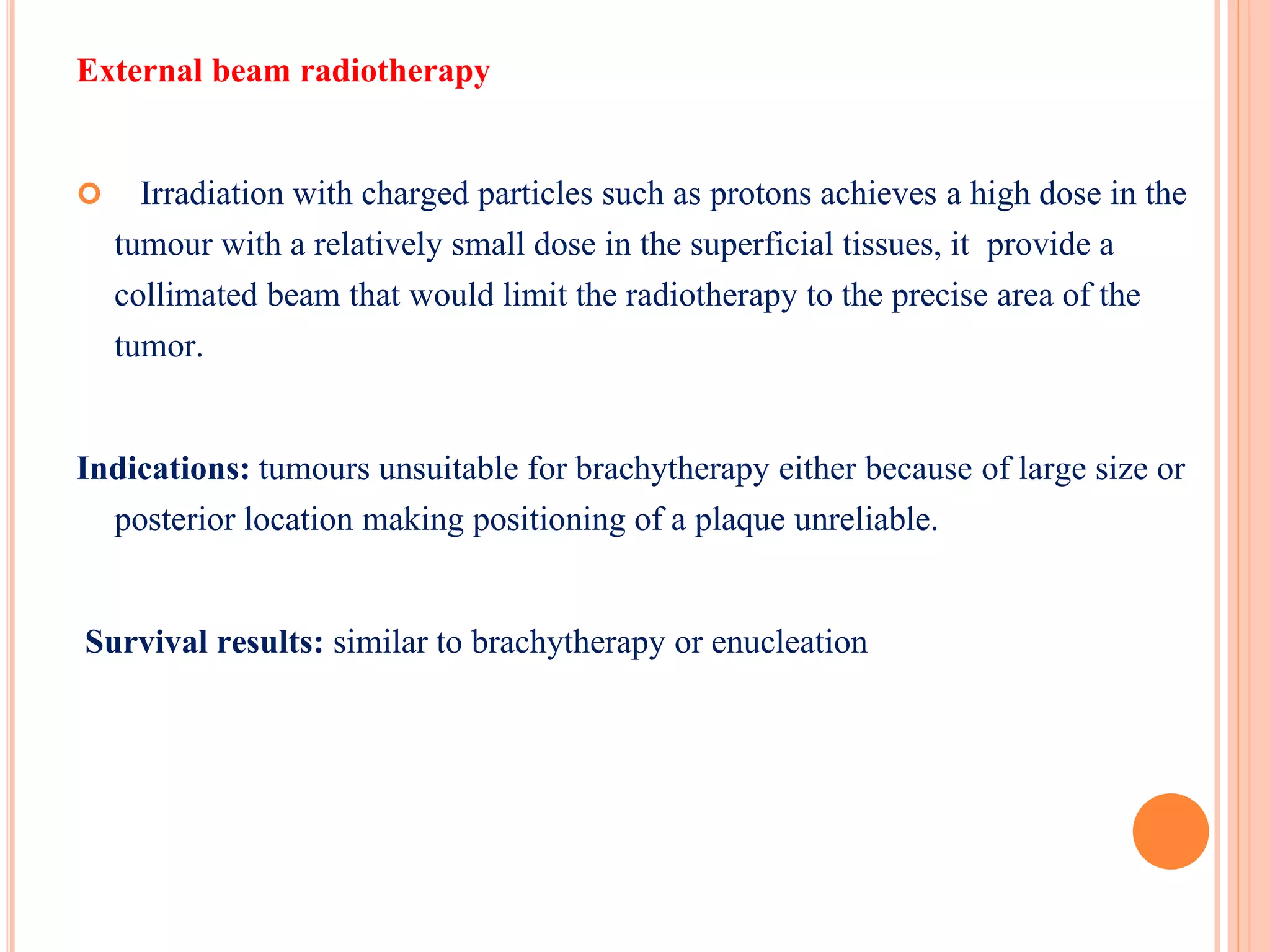 External beam radiotherapy
 Irradiation with charged particles such as protons achieves a high dose in the
tumour with a relatively small dose in the superficial tissues, it provide a
collimated beam that would limit the radiotherapy to the precise area of the
tumor.
Indications: tumours unsuitable for brachytherapy either because of large size or
posterior location making positioning of a plaque unreliable.
Survival results: similar to brachytherapy or enucleation
 