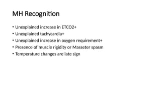MH Recognition
• Unexplained increase in ETCO2+
• Unexplained tachycardia+
• Unexplained increase in oxygen requirement+
• Presence of muscle rigidity or Masseter spasm
• Temperature changes are late sign
 